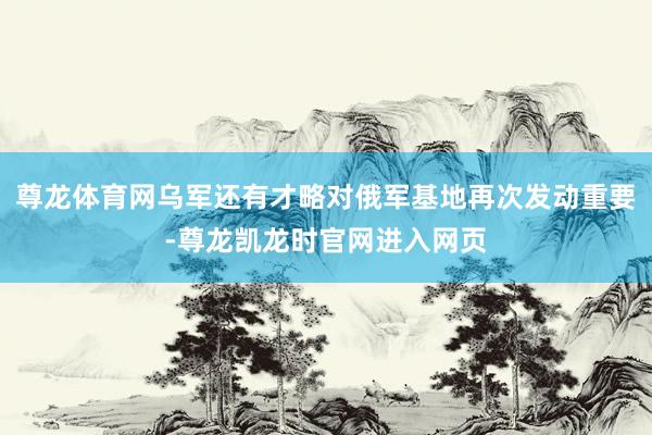 尊龙体育网乌军还有才略对俄军基地再次发动重要-尊龙凯龙时官网进入网页