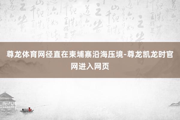 尊龙体育网径直在柬埔寨沿海压境-尊龙凯龙时官网进入网页