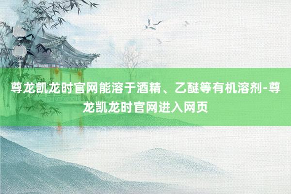尊龙凯龙时官网能溶于酒精、乙醚等有机溶剂-尊龙凯龙时官网进入网页