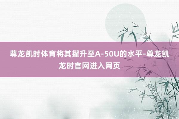 尊龙凯时体育将其擢升至A-50U的水平-尊龙凯龙时官网进入网页
