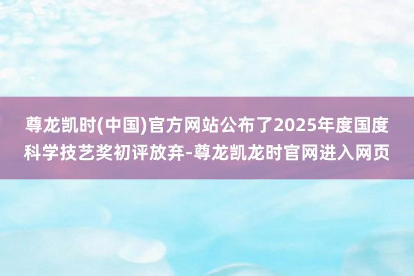 尊龙凯时(中国)官方网站公布了2025年度国度科学技艺奖初评放弃-尊龙凯龙时官网进入网页