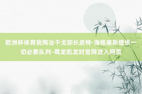 欧洲杯体育我陶冶干戈部长皮特·海格塞斯提供一切必要队列-尊龙凯龙时官网进入网页