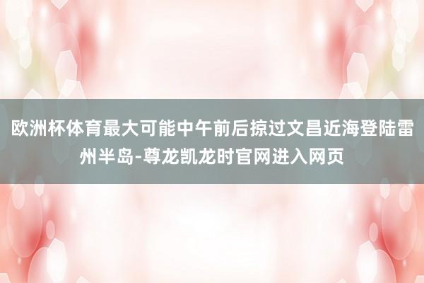 欧洲杯体育最大可能中午前后掠过文昌近海登陆雷州半岛-尊龙凯龙时官网进入网页