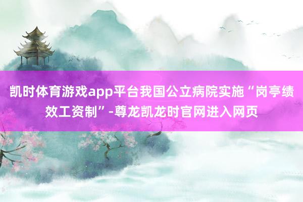凯时体育游戏app平台我国公立病院实施“岗亭绩效工资制”-尊龙凯龙时官网进入网页