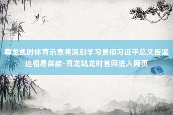 尊龙凯时体育示意将深刻学习贯彻习近平总文告紧迫相易条款-尊龙凯龙时官网进入网页