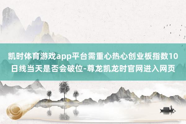 凯时体育游戏app平台需重心热心创业板指数10日线当天是否会破位-尊龙凯龙时官网进入网页