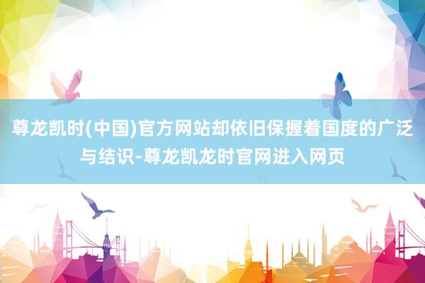 尊龙凯时(中国)官方网站却依旧保握着国度的广泛与结识-尊龙凯龙时官网进入网页